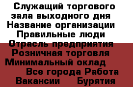 Служащий торгового зала выходного дня › Название организации ­ Правильные люди › Отрасль предприятия ­ Розничная торговля › Минимальный оклад ­ 30 000 - Все города Работа » Вакансии   . Бурятия респ.